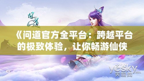 《問道官方全平臺：跨越平臺的極致體驗，讓你暢游仙俠世界》