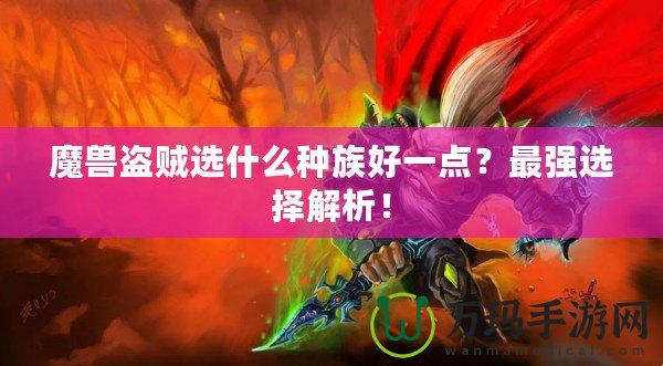 魔獸盜賊選什么種族好一點？最強選擇解析！