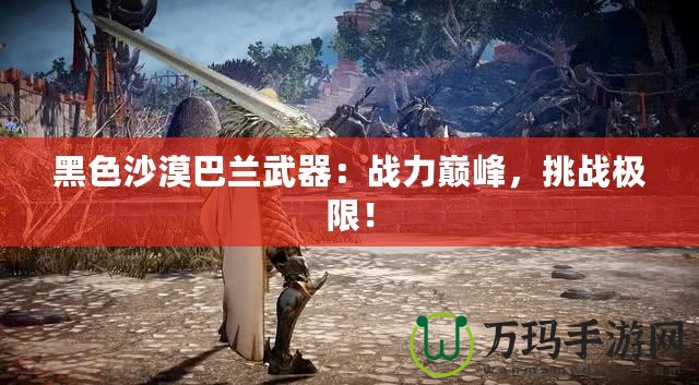 黑色沙漠巴蘭武器：戰力巔峰，挑戰極限！