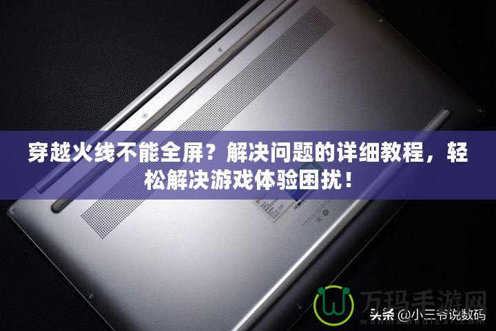 穿越火線不能全屏？解決問題的詳細教程，輕松解決游戲體驗困擾！