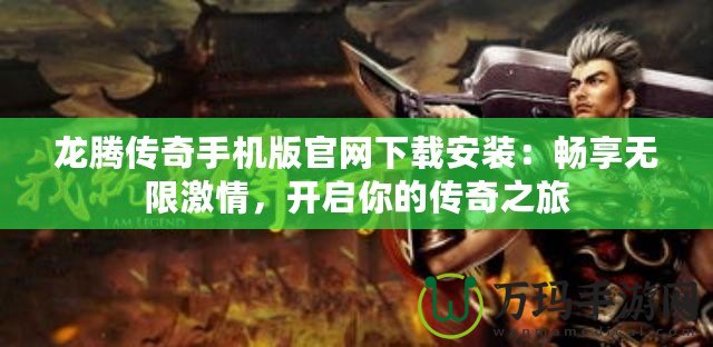 龍騰傳奇手機版官網下載安裝：暢享無限激情，開啟你的傳奇之旅