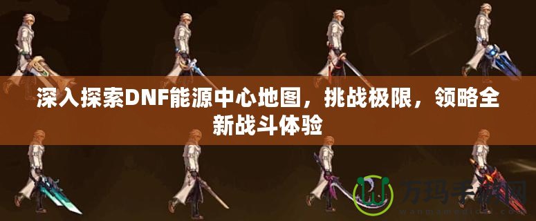 深入探索DNF能源中心地圖，挑戰(zhàn)極限，領(lǐng)略全新戰(zhàn)斗體驗(yàn)