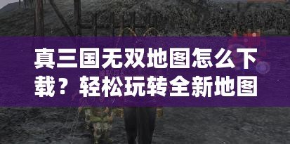 真三國無雙地圖怎么下載？輕松玩轉全新地圖，提升游戲體驗！