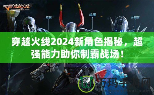 穿越火線2024新角色揭秘，超強(qiáng)能力助你制霸戰(zhàn)場！