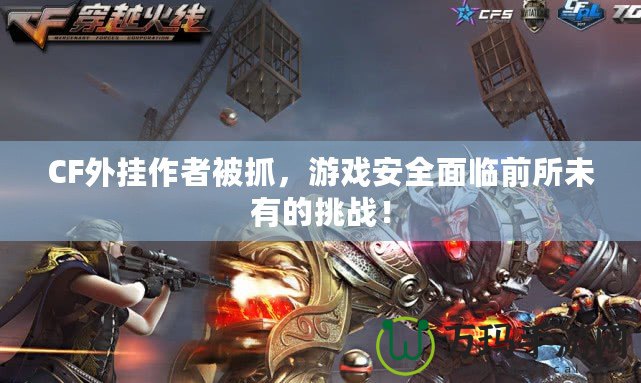 CF外掛作者被抓，游戲安全面臨前所未有的挑戰(zhàn)！