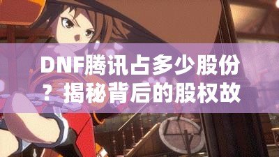 DNF騰訊占多少股份？揭秘背后的股權故事