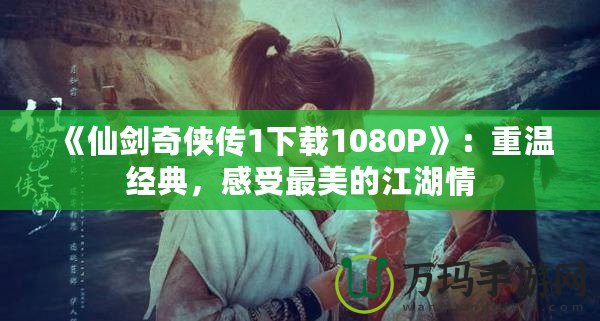 《仙劍奇俠傳1下載1080P》：重溫經典，感受最美的江湖情