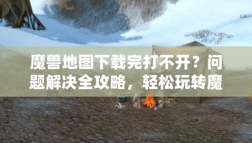 魔獸地圖下載完打不開？問題解決全攻略，輕松玩轉魔獸地圖！