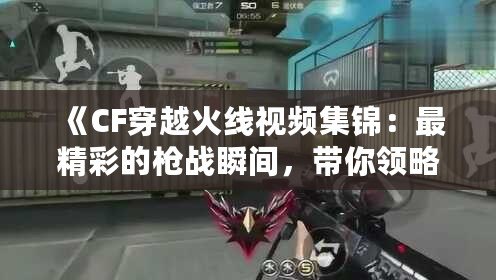 《CF穿越火線視頻集錦：最精彩的槍戰瞬間，帶你領略超高水準操作》
