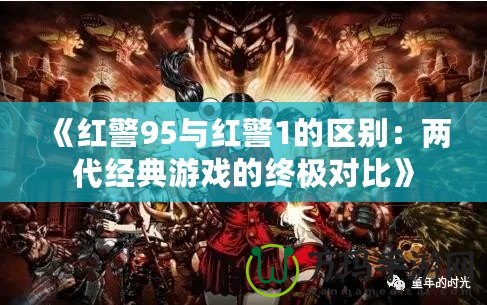 《紅警95與紅警1的區(qū)別：兩代經(jīng)典游戲的終極對(duì)比》