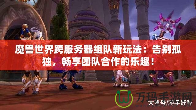 魔獸世界跨服務器組隊新玩法：告別孤獨，暢享團隊合作的樂趣！